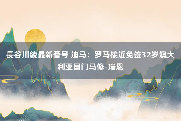 長谷川綾最新番号 迪马：罗马接近免签32岁澳大利亚国门马修-瑞恩