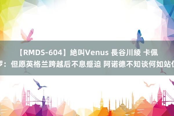 【RMDS-604】絶叫Venus 長谷川綾 卡佩罗：但愿英格兰跨越后不息蹙迫 阿诺德不知谈何如站位