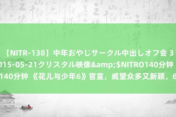 【NITR-138】中年おやじサークル中出しオフ会 3 杏</a>2015-05-21クリスタル映像&$NITRO140分钟 《花儿与少年6》官宣，威望众多又新颖，6女3男，很难不期待！