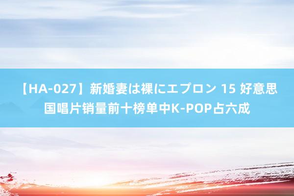 【HA-027】新婚妻は裸にエプロン 15 好意思国唱片销量前十榜单中K-POP占六成