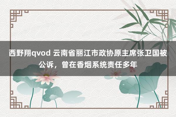 西野翔qvod 云南省丽江市政协原主席张卫国被公诉，曾在香烟系统责任多年