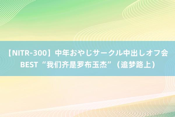 【NITR-300】中年おやじサークル中出しオフ会 BEST “我们齐是罗布玉杰”（追梦路上）