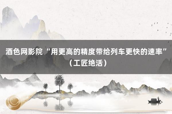 酒色网影院 “用更高的精度带给列车更快的速率”（工匠绝活）