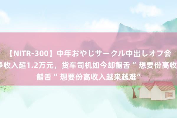 【NITR-300】中年おやじサークル中出しオフ会 BEST 月均净收入超1.2万元，货车司机如今却齰舌“ 想要份高收入越来越难”