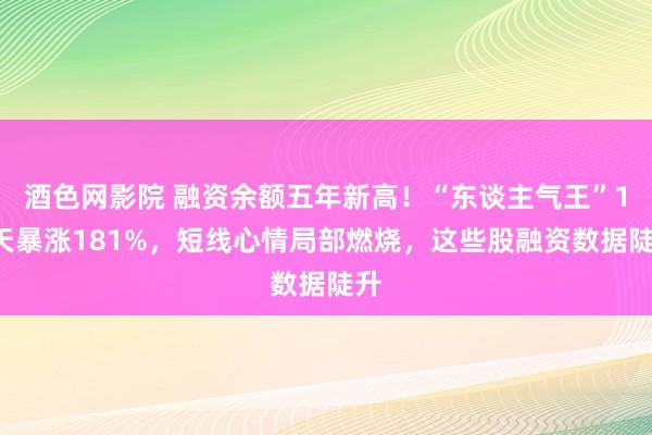 酒色网影院 融资余额五年新高！“东谈主气王”14天暴涨181%，短线心情局部燃烧，这些股融资数据陡升