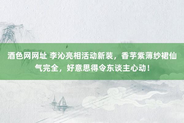 酒色网网址 李沁亮相活动新装，香芋紫薄纱裙仙气完全，好意思得令东谈主心动！