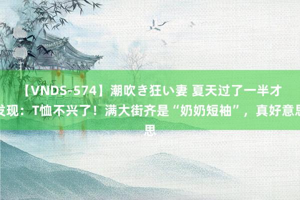 【VNDS-574】潮吹き狂い妻 夏天过了一半才发现：T恤不兴了！满大街齐是“奶奶短袖”，真好意思