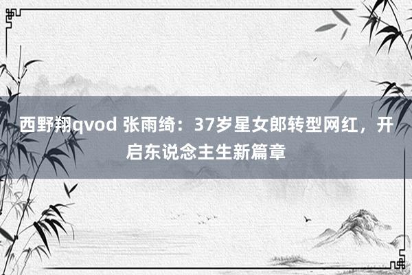 西野翔qvod 张雨绮：37岁星女郎转型网红，开启东说念主生新篇章