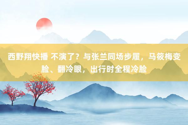 西野翔快播 不演了？与张兰同场步履，马筱梅变脸、翻冷眼，出行时全程冷脸