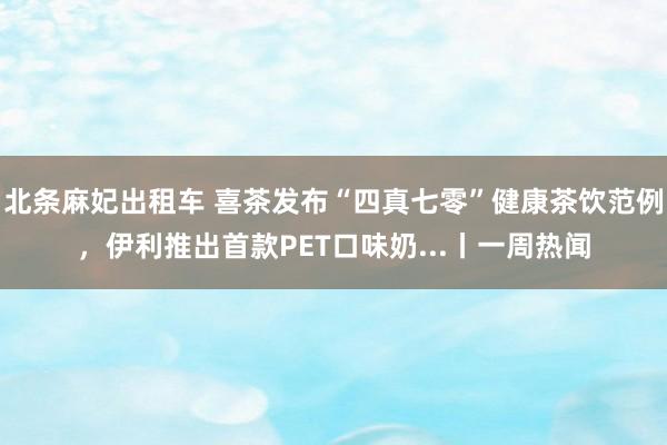 北条麻妃出租车 喜茶发布“四真七零”健康茶饮范例，伊利推出首款PET口味奶...丨一周热闻