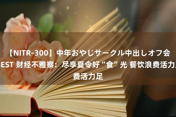 【NITR-300】中年おやじサークル中出しオフ会 BEST 财经不雅察：尽享夏令好“食”光 餐饮浪费活力足