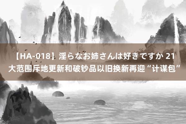 【HA-018】淫らなお姉さんは好きですか 21 大范围斥地更新和破钞品以旧换新再迎“计谋包”