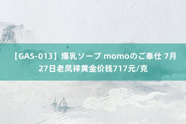 【GAS-013】爆乳ソープ momoのご奉仕 7月27日老凤祥黄金价钱717元/克