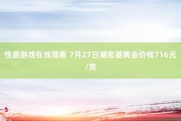 性爱游戏在线观看 7月27日潮宏基黄金价钱716元/克