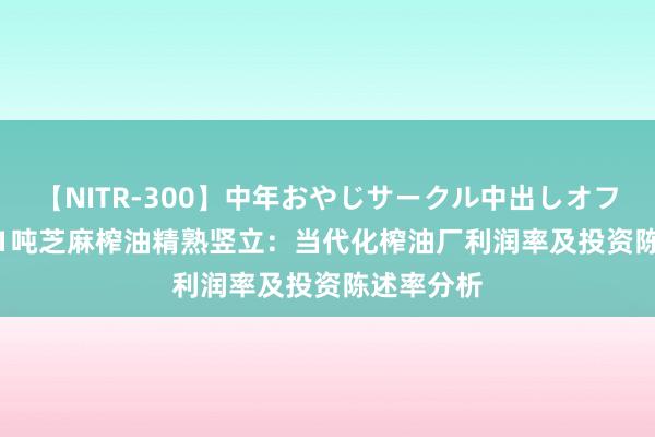 【NITR-300】中年おやじサークル中出しオフ会 BEST 1吨芝麻榨油精熟竖立：当代化榨油厂利润率及投资陈述率分析