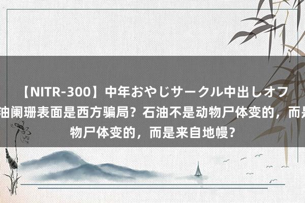 【NITR-300】中年おやじサークル中出しオフ会 BEST 石油阑珊表面是西方骗局？石油不是动物尸体变的，而是来自地幔？