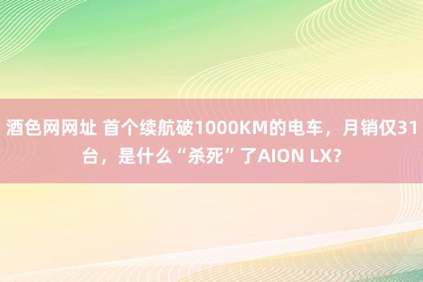 酒色网网址 首个续航破1000KM的电车，月销仅31台，是什么“杀死”了AION LX？