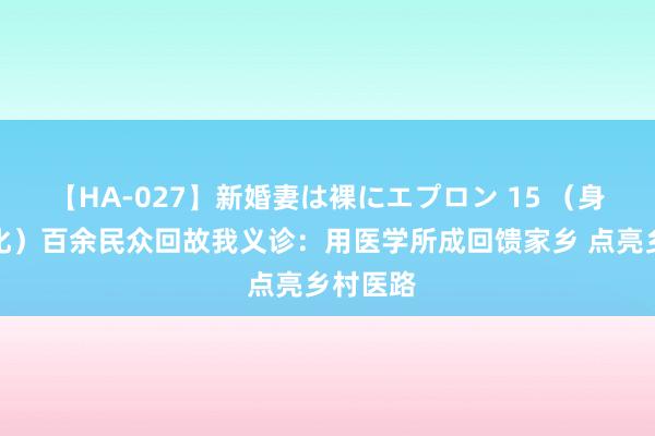 【HA-027】新婚妻は裸にエプロン 15 （身边的变化）百余民众回故我义诊：用医学所成回馈家乡 点亮乡村医路