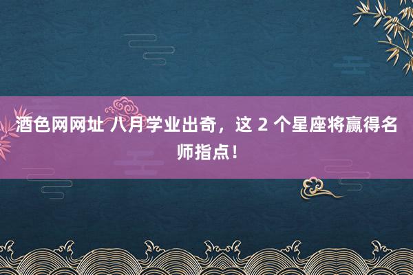 酒色网网址 八月学业出奇，这 2 个星座将赢得名师指点！