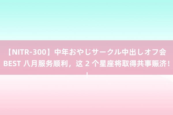 【NITR-300】中年おやじサークル中出しオフ会 BEST 八月服务顺利，这 2 个星座将取得共事赈济！