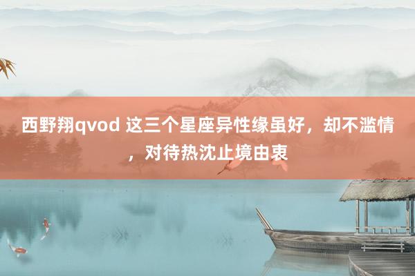 西野翔qvod 这三个星座异性缘虽好，却不滥情，对待热沈止境由衷