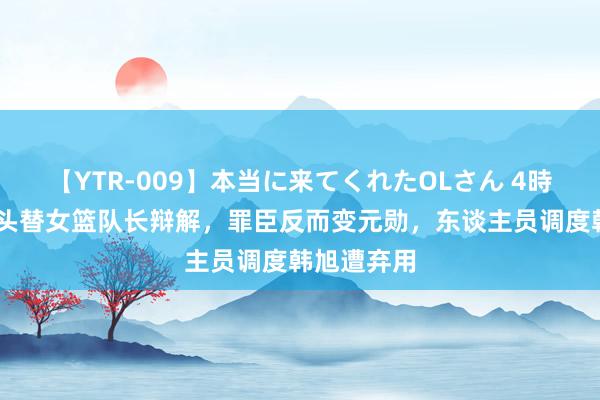 【YTR-009】本当に来てくれたOLさん 4時間 郑薇出头替女篮队长辩解，罪臣反而变元勋，东谈主员调度韩旭遭弃用