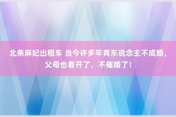 北条麻妃出租车 当今许多年青东说念主不成婚，父母也看开了，不催婚了！