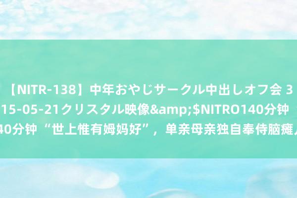 【NITR-138】中年おやじサークル中出しオフ会 3 杏</a>2015-05-21クリスタル映像&$NITRO140分钟 “世上惟有姆妈好”，单亲母亲独自奉侍脑瘫儿，07年男儿考上北大