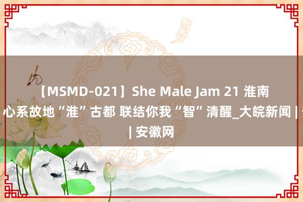 【MSMD-021】She Male Jam 21 淮南联通：心系故地“淮”古都 联结你我“智”清醒_大皖新闻 | 安徽网