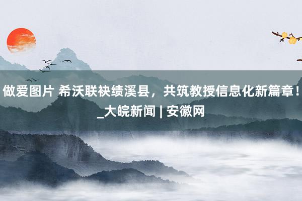 做爱图片 希沃联袂绩溪县，共筑教授信息化新篇章！_大皖新闻 | 安徽网