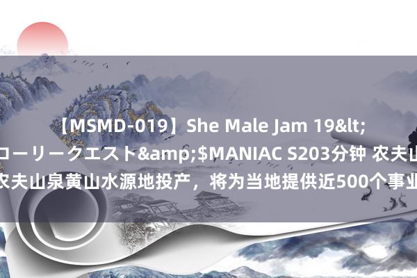 【MSMD-019】She Male Jam 19</a>2008-08-04グローリークエスト&$MANIAC S203分钟 农夫山泉黄山水源地投产，将为当地提供近500个事业岗亭_大皖新闻 | 安徽网