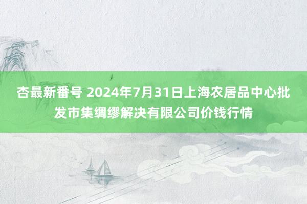 杏最新番号 2024年7月31日上海农居品中心批发市集绸缪解决有限公司价钱行情