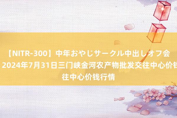 【NITR-300】中年おやじサークル中出しオフ会 BEST 2024年7月31日三门峡金河农产物批发交往中心价钱行情