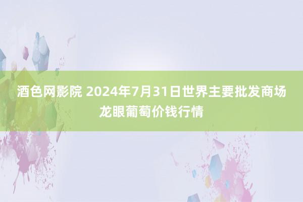 酒色网影院 2024年7月31日世界主要批发商场龙眼葡萄价钱行情