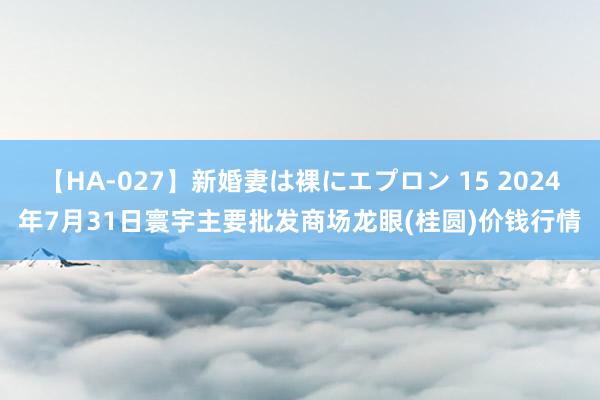 【HA-027】新婚妻は裸にエプロン 15 2024年7月31日寰宇主要批发商场龙眼(桂圆)价钱行情