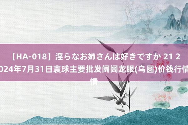 【HA-018】淫らなお姉さんは好きですか 21 2024年7月31日寰球主要批发阛阓龙眼(乌圆)价钱行情