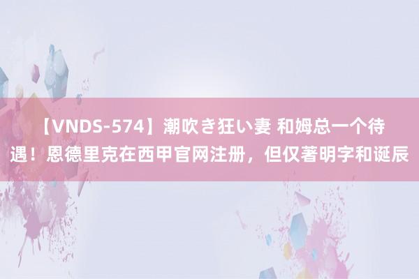 【VNDS-574】潮吹き狂い妻 和姆总一个待遇！恩德里克在西甲官网注册，但仅著明字和诞辰