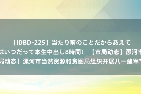 【IDBD-225】当たり前のことだからあえて言わなかったけど…IPはいつだって本生中出し8時間！ 【市局动态】漯河市当然资源和贪图局组织开展八一建军节不雅影活动