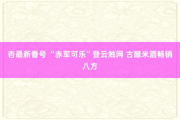 杏最新番号 “赤军可乐”登云触网 古酿米酒畅销八方