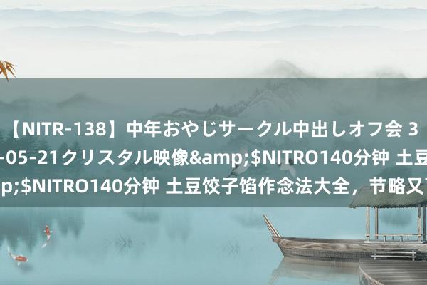 【NITR-138】中年おやじサークル中出しオフ会 3 杏</a>2015-05-21クリスタル映像&$NITRO140分钟 土豆饺子馅作念法大全，节略又可口！