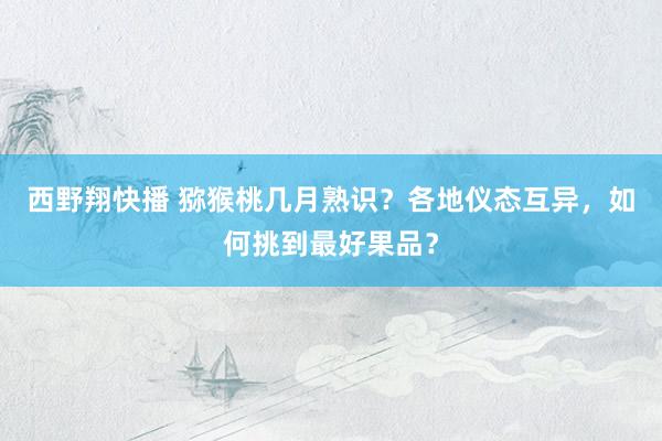 西野翔快播 猕猴桃几月熟识？各地仪态互异，如何挑到最好果品？