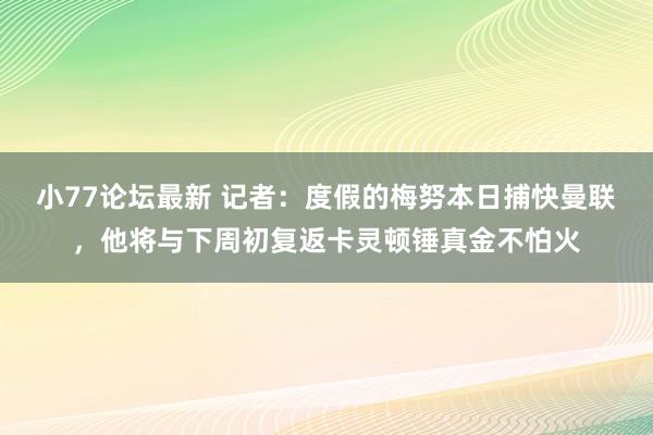 小77论坛最新 记者：度假的梅努本日捕快曼联，他将与下周初复返卡灵顿锤真金不怕火