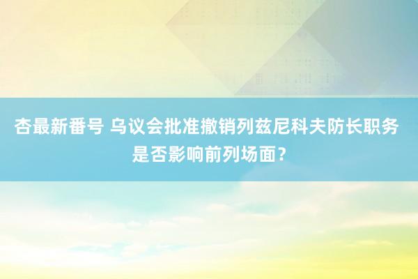 杏最新番号 乌议会批准撤销列兹尼科夫防长职务 是否影响前列场面？