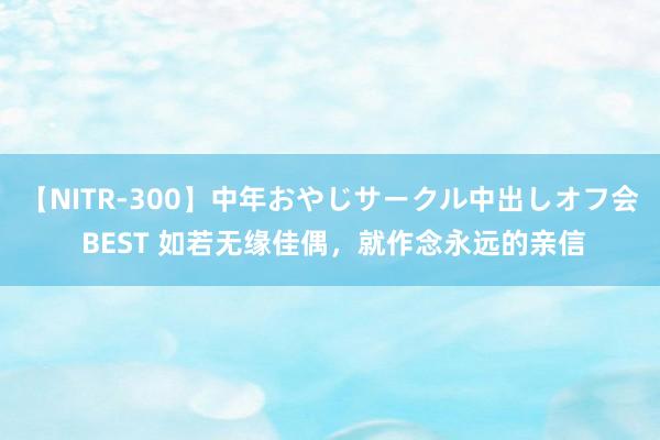 【NITR-300】中年おやじサークル中出しオフ会 BEST 如若无缘佳偶，就作念永远的亲信