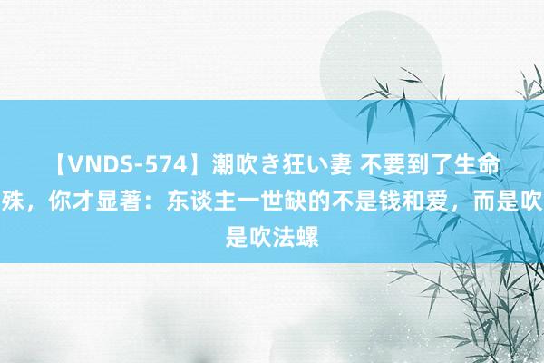 【VNDS-574】潮吹き狂い妻 不要到了生命的特殊，你才显著：东谈主一世缺的不是钱和爱，而是吹法螺