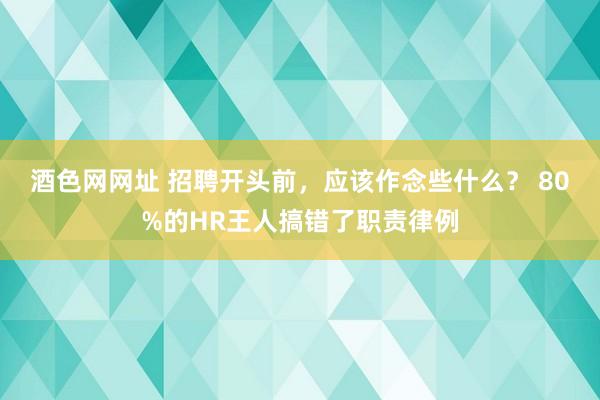 酒色网网址 招聘开头前，应该作念些什么？ 80%的HR王人搞错了职责律例