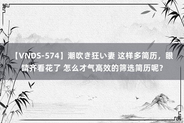 【VNDS-574】潮吹き狂い妻 这样多简历，眼睛齐看花了 怎么才气高效的筛选简历呢？