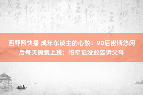 西野翔快播 成年东谈主的心酸！90后密斯悠闲后每天假装上班：怕牵记没敢告诉父母