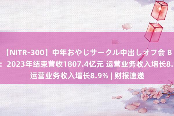 【NITR-300】中年おやじサークル中出しオフ会 BEST 龙湖集团：2023年结束营收1807.4亿元 运营业务收入增长8.9% | 财报速递