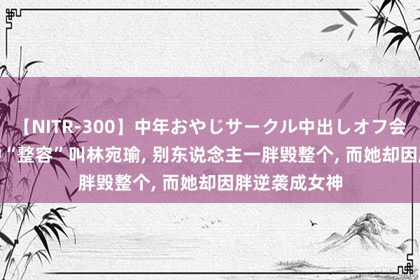 【NITR-300】中年おやじサークル中出しオフ会 BEST 有一种“整容”叫林宛瑜， 别东说念主一胖毁整个， 而她却因胖逆袭成女神